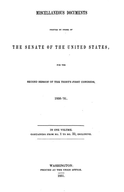 handle is hein.usccsset/usconset37434 and id is 1 raw text is: MISCELLANEOUS DOCUMENTS
PRINTED BY ORDER OF
THE SENATE OF THE UNITED STATES,
FOR THE
SECOND SESSION OF THE THIRTY-FIRST CONGRESS,
1850-'51.

IN ONE VOLUME.
CONTAINING FROM NO. 1 TO NO. 33, INCLUSIVE.

WASHINGTON:
PRINTED AT THE UNION OFFICE.
1851.


