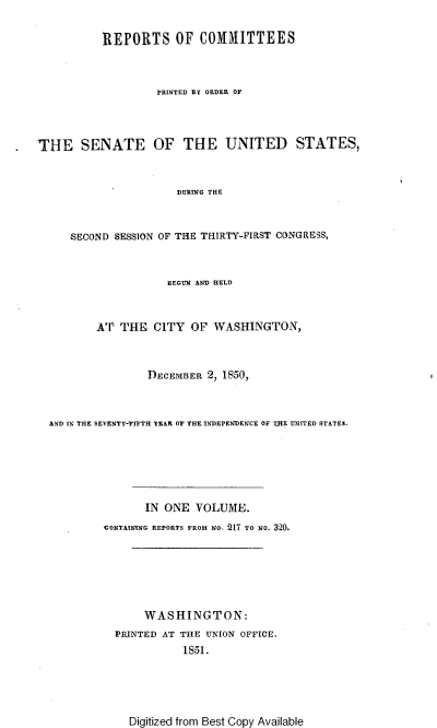 handle is hein.usccsset/usconset37435 and id is 1 raw text is: REPORTS OF COMMITTEES
PRINTED BY ORDER OF
THE SENATE OF THE UNITED STATES,
DURING THE
SECOND SESSION OF THE THIRTY-FIRST CONGRESS,
BEGUN AND HELD
AT THE CITY OF WASHINGTON,
DECEMBER 2, 1850,
AND IN THE SEVENTY-'FITH TEAR OF THE INDEPENDENCE OF THE UNITED STATES.
IN ONE VOLUME.
CONTAINING REPORTS FROM NO, 217 TO NO. 320.
WASHINGTON:
PRINTED AT THE UNION OFFICE.
1851.

Digitized from Best Copy Available


