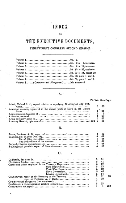 handle is hein.usccsset/usconset37436 and id is 1 raw text is: INDEX,
TO
THE EXECUTIVE DOCUMENTS,
T'HIRTY-FIRST CONGRESS, SECOND SESSION.
Volume 1............ ....   ............. ..No. 1.
'Volume 2.......   ..................... No. 2 to 5, inclusive.
Volume 3...............................No. 6 to 14, inclusive.
Volume 4............................... ....No. 12 to 22, inclusive.
Volume 5...................................No. 23 to 54, except 32.
Volume 6....................................No. 32, parts 1 and 2.
'Volume 7....................................No. 55, parts 1 and 2.
Volume 8......(Commerce and Navigation.)......Not numbered.
A.
Pt. Vol. Doc. Page.
Abert, Colonel J. J., report relative to supplying Washington city with
water........................................................     5   33
American seamen, registered in the several ports of 'entry in the United
States...............................................  ........   4   21
Appropriations, balances df ...................  ..................    2     3
Armories, national..................................................    4    20
Army  and navy, rank in............................................     5   30
Attorney General, opinions of........................................1& 2 7  55
B.
Bache, Professor A. D., report of....................................   4    12
Balances, list of, (See Doc. 49).......................................  5  40
list of,'(See Doc. 40).......................................   5   49
due from officers of the customs.............................   5   42
Borland, Charles, appointment of.....................................   5   45
Buildings and grounds, report of Commissioner........................   5   47
California, dry dock in.............................................    5   31
Chickasaw  fund ...................................................     5   41
Clerks and others employed'in the Treasury Department................   5   37
State Department....................    5   53
Post Office Department...............   5   39
Navy Department....................     5   46
Interior Department..................   5   54
Coast survey, report of the Secretary of the Treasury...................  3  11  25
report of Professor A. D. Bache.........................   4    12
Commerce and navigation (not numbered).............................     8
Condensers, a communication relative to marine........................  5  35
Construction and repair................... ..................,.......    1   1   230


