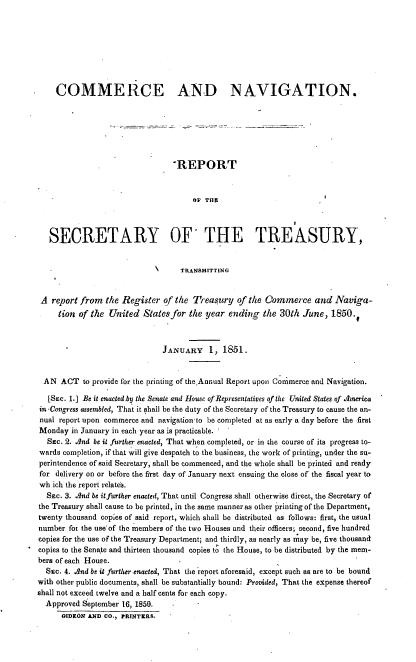 handle is hein.usccsset/usconset37438 and id is 1 raw text is: COMMERCE AND NAVIGATION.
-REPORT
eO THI
SECRETARY OF THE TREASURY,
TRANSMITTING
A report from the Register of the Treasury of the Commerce and Naviga-
tion of the United States for the year ending the 30th June, 1850.
JANUARY 1, 1851.
AN ACT to provide for the printing of the.Annual Report upon Commerce and Navigation.
[SEc. 1.] Be it enacted by the Senate and House of Representatives of the United States of America
in -Congress assembled, That it shall be the duty of the Secretary of the Treasury to cause the an-
nual report upon commerce and navigation-to be completed at as early a day before the first
Monday in January in each year as is practicable. -
Sac. 2. And be it further enacted, That when completed, or in the course of its progress to-
wards completion, if that will give despatch to the business, the work of printing, under the su-
perintendence of said Secretary, shall be commenced, and the whole shall be printed and ready
for delivery on or before the first day of January next ensuing the close of the fiscal year to
wh ich the report relates.
SEc. 3. And be itfurther enacted, That until Congress shall otherwise direct, the Secretary of
the Treasury shall cause to be printed, in the same manner as other printing of the Department,
twenty thousand copies of said report, which shall be distributed as follows: first, the usual
number fox the use-of the members of the two Houses and their officers; second, five hundred
copies for the use of the Treasury Department; and thirdly, as nearly as may be, five thousand
copies to the Senate and thirteen thousand copies to the House, to be distributed by the mem-
bers of each House.
SEc. 4. And be it further enacted, That the report aforesaid, except such as are to be bound
with other public documents, shall be substantially bound: Provided, That the expense thereof
shall not exceed twelve and a half cents for each copy.
Approved September 16, 1858.
GIDEON AND CO., PRINTERS.


