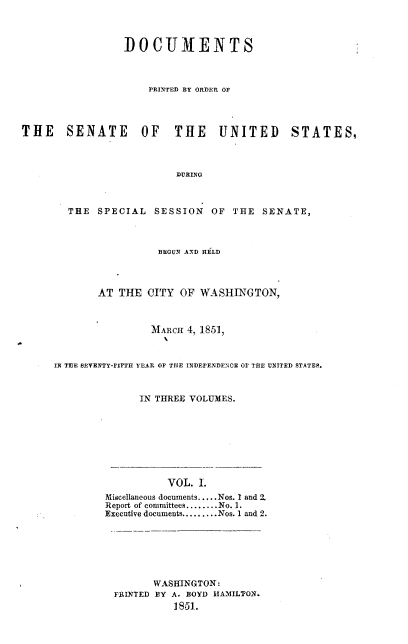 handle is hein.usccsset/usconset37439 and id is 1 raw text is: 



                 DOCUMENTS



                     PRINTED BY ORDER OF




THE SENATE OF THE UNITED STATES,



                          DURING



        THE  SPECIAL  SESSION   OF  THE  SENATE,


                 BEGUN AND HELD



       AT  THE  CITY OF  WASHINGTON,



                MARCH 4, 1851,



IN TEE SEVENTY-rIFTH YEAR OF THE INDEPENDENCE OF TIE UNITED STATES.



              IN THREE VOLUMES.








                   VOL. I.
         Miscellaneous documents.....Nos. I and 2.
         Report of committees........No. 1.
         Executive documents.........Nos. 1 and 2.







                 WASHINGTON:
          FRINTED BY A. BOYD HAMILTON.
                    1851.


