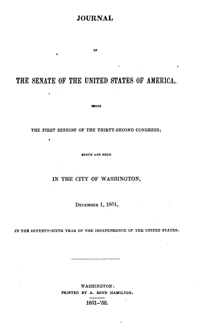 handle is hein.usccsset/usconset37441 and id is 1 raw text is: 


                    JOURNAL





                          OF





THE  SENATE   OF  THE  UNITED   STATES  OF  AMERICA,




                         1eING


      THE FIRST SESSION OF THE THIRTY-SECOND CONGRESS;




                      YEGUN AND HELD




             IN THE CITY  OF WASHINGTON,




                    DECEMBER 1, 1851,




IN THE SEVENTY-SIXTH YEAR OF THE INDEPENDENCE OF THE UNITED STATES











                      WASHINGTON:
                PRINTED BY A. BOYD HAMILTON.

                        1851-'52.


