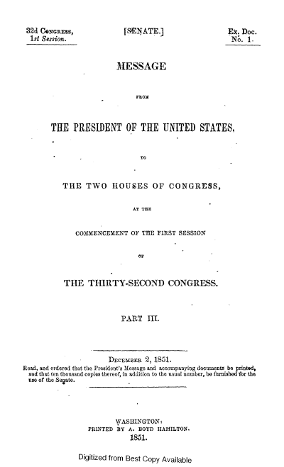 handle is hein.usccsset/usconset37442 and id is 1 raw text is: 


32d CQNGREss,
1st Session.


[SENATE.]


Ex. Doc.
No.  1.


                 MESSAGE


                      FROM



THE   PRESIDENT OF THE UNITED STATES,


                       TO


   THE   TWO HOUSES OF CONGRESS,


                     AT THE


      COMMENCEMENT  OF THE FIRST SESSION


                      oF


   THE THIRTY-SECOND CONGRESS.



                  PART   III.


                      DECEMBER 2, 1851.
Read, and ordered that the President's Message and accompanyiog documents be printed,
  and that ten thousand copies thereof, in addition to the usual number, be furnished for the
  use of the Senate.


         WASHINGTON:
  PRINTED BY A. BOYD HAMILTON.
             1851.

Digitized from Best Copy Available


