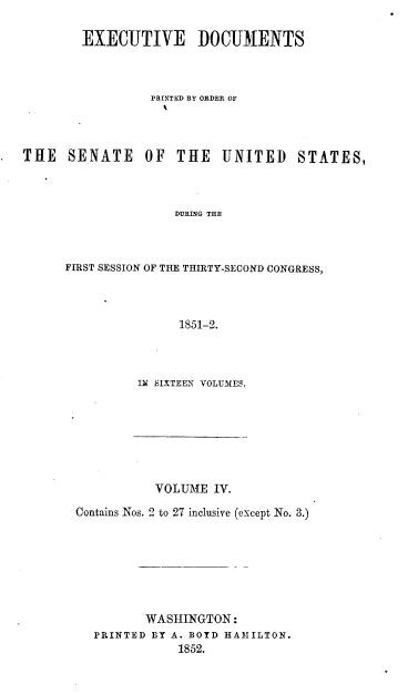 handle is hein.usccsset/usconset37443 and id is 1 raw text is: 

        EXECUTIVE DOCUMENTS



                 PRINTED BY ORDER OF




THE   SENATE OF THE UNITED STATES,



                     DURING THE



      FIRST SESSION OF THE THIRTY-SECOND CONGRESS,



                     1851-2.


IN SIlXTEEN VOLUMES.


           VOLUME  IV.

Contains Nos. 2 to 27 inclusive (except No. 3.)







          WASHINGTON:
  PRINTED BY A. BOYD HAMILTON.
              1852.


