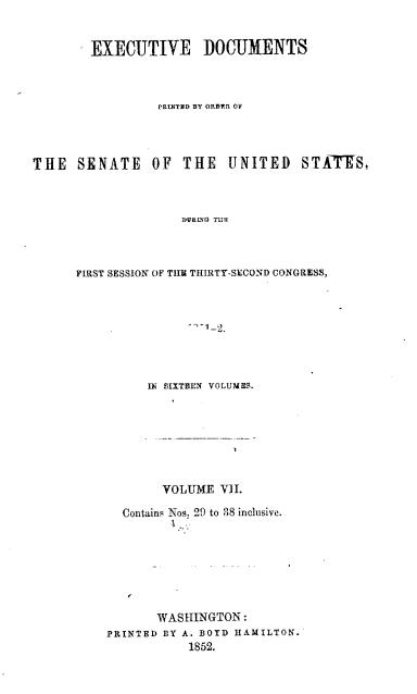 handle is hein.usccsset/usconset37445 and id is 1 raw text is: 


EXECUTIVE DOCUMENTS



         PRINTED BY ORDER OV


THE   SENATE


OF  THE   UNITED STATES,


DURLG TMEI


FIRST SESSION OF THE THIRTY-SECOND CONGRESS,








          IN £SIXTBEN VOLUMES.


       VOLUME  VII.

  Contains Nos. 29 to 38 inclusive.


      I




      WASHINGTON:
PRINTED BY A. BOYD HAMILTON.
           1852.



