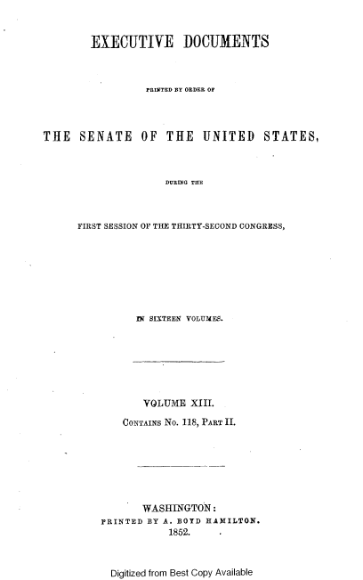 handle is hein.usccsset/usconset37448 and id is 1 raw text is: 


        EXECUTIVE DOCUMENTS



                  PRINTED BY ORDER OF




THE   SENATE OF THE UNITED STATES,



                     DURING THE



      FIRST SESSION OF THE THIRTY-SECOND CONGRESS,


IN SIXTEEN VOLUMES.


       VOLUME  XIII.

    CONTAINS No. 118, PART II.







       WASHINGTON:
PRINTED BY A. BOYD HAMILTON.
            1852.



  Digitized from Best Copy Available


