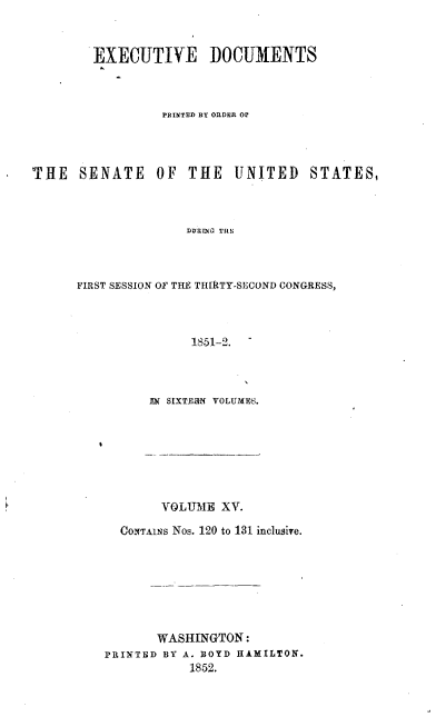handle is hein.usccsset/usconset37449 and id is 1 raw text is: 



        EXECUTIVE DOCUMENTS



                 PRINTED BY ORDER OP




THE   SENATE OF THE UNITED STATES,



                    DURiG Ti



      FIRST SESSION OF THE THIRTY-SECOND CONGRESS,


     1851-2. -




IN SIXTEWI VOLUMES.


       VOLUME  XV.

  CONTAINs Nos. 120 to 131 inclusire.








       WASHINGTON:
PRINTED BY A. BOYD HAMILTON.
           1852.


