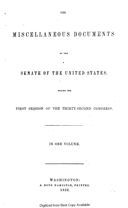 handle is hein.usccsset/usconset37450 and id is 1 raw text is: 

THE


MISCELLANEOUS DOCUMENTS




                   UN TUMi





   SENATE   OF  THE  UNITED   STATES,



                  UURiNG TJE




 FIRST SE§SION OF THE THIRTY-SECOND CONGRESS.


IN ONE VOLUME.


    WASHINGTON:
A. BOYD HAMILTON, PRINTER.
        1852.



Digitized from Best Copy Available


