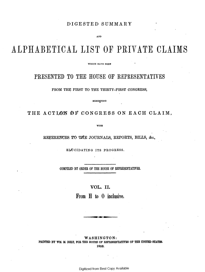 handle is hein.usccsset/usconset37457 and id is 1 raw text is: 




DIGESTED SUMMARY


ALPHABETICAL LIST OF PRIVATE CLAIMS


                            WHICH HAVE BEON


        PRESENTED TO THE HOUSE OF REPRESENTATIVES


               FROM THE FIRST TO THE THIRTY-FIRST CONGRESS,

                              EXHIBITING


      THE   ACTIAN OY CONGRESS ON EACH CLAIM,


                                WITH


  REERE VES TO TAE JOURNALS, REPORTS, BILLS, &o.,


          EIOJIDATING ITS PROGRESS.



        COMPILED BY ORDER OF THE HOUSE OF REPRESENTATIVES.



                   VOL. II.

              From H to 0 inclusive.









                 WASHINGTON:
PRIE BY WE K BELT, FOR THE HOUSE OF REPRETATIVE OF THE UMUT STATE
                      1858.


Digitized from Best Copy Available


