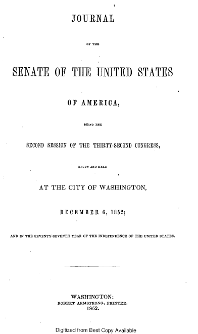 handle is hein.usccsset/usconset37459 and id is 1 raw text is: 

                  JOURNAL



                      OF THE




SENATE OF THE UNITED STATES


                 OF  AMERICA,


                      BEING THE


     SECOND SESSION OF THE THIRTY-SECOND CONGRESS,


                    BEGUN AND HELD


         AT THE  CITY  OF  WASHINGTON,



               DECEMBER 6, 1852;



AND IN THE SEVENTY-SEVENTH YEAR OF THE INDEPENDENCE OF THE UNITED STATES.









                  WASHINGTON:
              ROBERT ARMSTRONG, PRINTER.
                       1852.


Digitized from Best Copy Available


