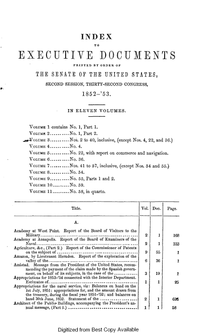 handle is hein.usccsset/usconset37460 and id is 1 raw text is: 






                             INDEX
                                  TO


  EXECUTIVE DOCUMENTS
                          PRINTED BY ORDER  OF

          THE   SENATE OF THE UNITED STATES,

              SECOND  SESSION, THIRTY-SECOND   CONGRESS,

                             1852-'53.


                       IN  ELEVEN VOLUMES.


       VOLUME 1 contains No. 1, Part 1.
       VOLUME 2--------.No. 1, Part 2.
    _-VOLUME  3...--.--..Nos. 2 to 40, inclusive, (except Nos. 4, 22, and 36.)
       VOLUME 4-------  No. 4.
       VOLUME 5--------No.  22, with report on commerce and navigation.
       VOLUME 6-------No.   36.
       VOLUME 7-.........Nos. 41 to 57, inclusive, (except Nos. 54 and 55.)
       VOLUME S..........No. 54.
       VOLUME 9..........No. 55, Parts 1 and 2.
       VOLUME 10.........No. 59.
       VOLUME 11--.......No. 58, in quarto.


                         Title.                        Vol. Doc.  Page.


                         A.

Academy at West Point. Report of the Board of Visitors to the
     Military.     .                    .      .-------------------------------------------- 2 1 168
Academy at Annapolis. Report of the Board of Examiners of the
     Naval.   .   .    .   .   ..--------------------------------------------- 2 1 333
Agriculture, &c., (Part 2.) Report of the Commissioner of Patents
     on the subject of .....-----.--.------...... ...----.--... 9 55  1
Amazon, by Lieutenant Herndon. Report of the exploration of the
     valley of the------------.. ...----------------------------  6     36        1
Amistad. Message from the President of the United States, recom-
     mending the payment of the claim made by the Spanish govern-
     ment, on behalf of its subjects, in the case of the ...--..-----  3  19      1
Appropriations for 1853-'54 connected with the Interior Department.
     Estimates of------------------ --------------------- 1   1      25
Appropriations for the naval service, viz: Balances on hand on the
     1st July, 1851; appropriations for, and the amount drawn from
     the treasury, during the fiscal year 1851-'52; and balances on
     hand 30th June, 1852. Statement of the ...........---.....   2     1       626
Architect of the Public. Buildings, accompanying the President's an-
     nual message, (Part 1) ................................... 1 1 58


Digitized from Best Copy Available


