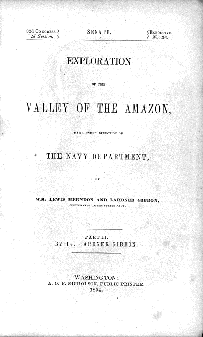 handle is hein.usccsset/usconset37462 and id is 1 raw text is: 




32d CONGRESS,
2d Session.


            EXPLORATION



                  OF THE




VALLEY OF THE AMAZON,



             MIADE UNDER DIRECTION OF




      THE  NAVY   DEPARTMENT.


WM. LEWIS HEIRNDON AND LARDNER GIBBON,
         jEUTENANTS UNITED STATES NAVY.





              PART II.
     BY  LT. LARDNER GIBBON


       WASHINGTON:
A. O. P. NiCiIOLSON, PUBLIC PRINTER.
            1854.


SENATE,


EEC~UM-E~,


