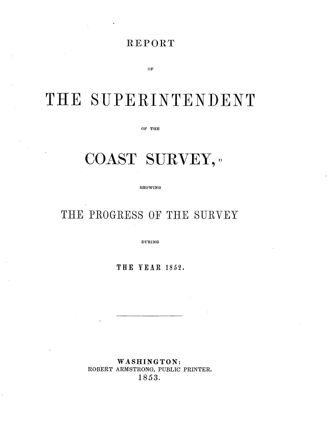 handle is hein.usccsset/usconset37465 and id is 1 raw text is: 



REPORT


                OF



THE SUPERINTENDENT


               OF THE



      COAST SURVEY,()


              SHOWING


THE PROGRESS


OF THE SURVEY


DURING


THE YEAR 1852.


    WASHINGTON:
ROBERT ARMSTRONG, PUBLIC PRINTER.
        1853.


