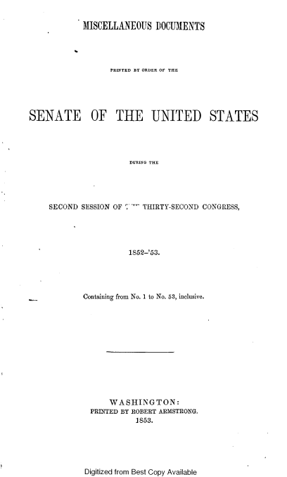 handle is hein.usccsset/usconset37466 and id is 1 raw text is: 

            MISCELLANEOUS DOCUMENTS




                  PRINTED BY ORDER OF THE





SENATE OF THE UNITED STATES





                       DURING THE





    SECOND  SESSION OF '- THIRTY-SECOND CONGRESS,





                      1852-'53.


Containing from No. 1 to No. 53, inclusive.













      WASHINGTON:
  PRINTED BY ROBERT ARMSTRONG.
            1853.


Digitized from Best Copy Available


