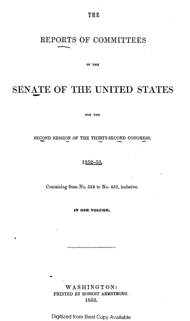 handle is hein.usccsset/usconset37467 and id is 1 raw text is: 

THE


        REPORTS OF COMMITTEES



                      OF THE




SENATE OF THE UNITED STATES



                      FOR THE


SECOND SESSION OF THE THIRTY-SECOND CONGRESS,



              1$52-53,



    Containing from No. 358 to No. 432, inclusive.



            IN ONE VOLUME.


    WASHINGTON:
PRINTED BY ROBERT ARMSTRONG.
          1853.


Digitized from Best Copy Available


