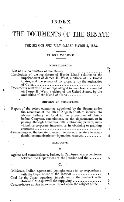 handle is hein.usccsset/usconset37469 and id is 1 raw text is: 




                          INDEX
                                TO

  THE DOCUMENTS OF THE SENATE
                                AT
         THE  SESSION  SPECIALLY  CALLED  MARCH  4, 1853.


                        IN ONE  VOLUME.


                        MISCELLANEOUS.
                                                              No.
 List of the committees of the Senate.-......................  1
 Resolutions of, the legislature of Rhode Island relative to the
       imprisonment of James H. West, a citizen of the United
       States, and the seizure of his property, by the authorities
       of Cuba-------------------------------------.--.     2
 Documents] relative to an outrage alleged to have been committed
 0     on James H. West, a citizen of the United States, by the
       authorities of the island of Cuba ..................... 3

                     REPORTS OF  COMMITTEES.

 Report of the select committee appointed by the Senate under
       the resolution of the 6th of August, 1852, to inquire into
       abuses, bribery, or fraud in the prosecution of claims
       before Congress, commissions, or the departments, or in
       passing through Congress bills embracing private, indi-
       vidual, or corporate interests, or in obtaining or granting
       contracts ------------------------------.-.-----     1
.Proceedings of the Senate in executive session relative to confi-
       dential communications-injunction removed ..........    2

                           EXECUTIvE.

                               A.

Agents'and  commissioners, Indian, in California, correspondence
       between the Department of the Interior and the .......  4

                               C.

California, Indian agents and commissioners in, correspondence
       with the Department of the Interior ..................  4
Coal for the Japan squadron, in relation to the contract with
       Howland  & Aspinwall for supplying ................. 2
Custom-house at San Francisco, report upon the subject of the.. 5


