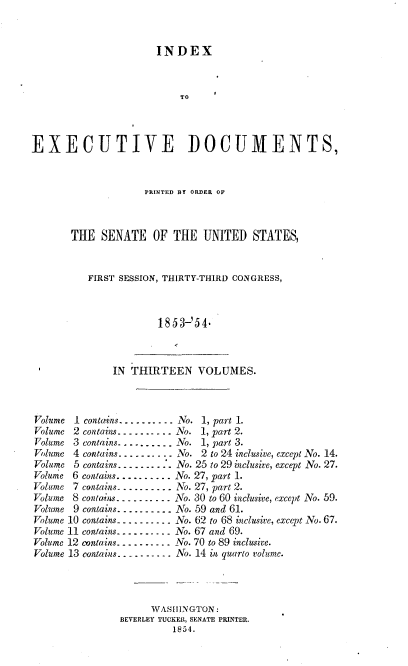 handle is hein.usccsset/usconset37471 and id is 1 raw text is: 


                       INDEX



                           TO



EXECUTIVE DOCUMENTS,


             PRINTED BY ORDER OF



THE   SENATE   OF  THE  UNITED   STATES,


   FIRST SESSION, THIRTY-THIRD CONGRESS,



                1853-'54-


              IN  THIRTEEN VOLUMES.



Volume 1 conta-ins.......... No. 1, part 1.
Volume 2 contains-- - - -. . .. -No. 1, part 2.
Volume 3 contains-......... No. 1, part 3.
Volume 4 contains..... .... No. 2 to 24 inclusive, except No. 14.
Volume 5 contains... ....:  .No. 25 to 29 inclusive, except No. 27.
Volume 6 contains.......... No. 27, part 1.
Volume 7 contains.......... No. 27, part 2.
Volume 8 contains.- ....... ATo. 30 to 60 inclusive, except No. 59.
Volume 9 contains.....-.... No. 59 and 61.
Volume 10 contains--........ No. 62 to 68 inclusive, except No. 67.
Volume 11 contains.......... No. 67 and 69.
Volume 12 contains.......... No. 70 to 89 inclusive.
Volume 13 contains...- ....... No. 14 in quarto volume.




                     WASHINGTON:
                BEVERLEY TUCKER, SENATE PRINTER.
                         1854.


