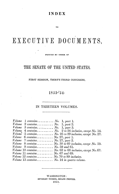 handle is hein.usccsset/usconset37472 and id is 1 raw text is: 


                      INDEX



                           TO



EXECUTIVE DOCUMENTS,


             PRINTED BY ORDER OF



THE  SENATE OF THE UNITED STATES,


   FIRST SESSION, THIRTY-THIRD CONGRESS,



                1853-'54.


              IN  THIRTEEN VOLUMES.



Volume 1 contains..-... -. No. 1, part 1.
Volume 2 contains- -  --. . . -  --No. 1, part 2.
Volume 3 contains--.. -.-.. No. 1, part 3.
Volume 4 contains---- - .. ---No. 2 to 24 inclusive, except No. 14.
Volume 5 contains. - - -  --. .-. No. 25 to 29 inclusive, except No. 27.
Volume 6 contains- - --------No. 27, part 1.
Volume 7'contains---------- No. 27, part 2.
Volume 8 contains..... .. . .. No. 30 to 60 inclusive, except No. 59.
Volume 9 contains. ......... No. 59 and 61.
Volume 10 contains... ....... No. 62 to 68 inclusive, except No. 67.
Volume 11 contains.......... No. 67 and 69.
Volume 12 contains.......... No. 70 to 89 inclusive.
Volume 13 contains. -    -  ------No. 14 in quarto volume.




                     WASHINGTON:
               BEVERLEY TUCKER, SENATE PRINTER.
                         1854.


