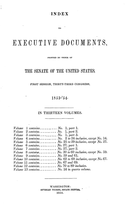 handle is hein.usccsset/usconset37474 and id is 1 raw text is: 


                      INDEX



                          TO



EXECUTIVE DOCUMENTS,


             PRINTED BY ORDER OF



THE  SENATE   OF  THE  UNITED   STATES,


   FIRST SESSION, THIRTY-THIRD CONGRESS,



               1853-'54.


IN THIRTEEN VOLUMES.


Volume 1 contains.......... No. 1, part 1.
Volume 2 contains.......... No. 1, part 2.
Volume 3 contains.....-....No. 1, part 3.
Volume 4 contains.......... No. 2 to 24 inclusive, except No. 14.
Volume 5 contains.......... No. 25 to 29 inclusive, except No. 27.
Volume 6 contains.......... No. 27, part 1.
Volume 7 contains......... No. 27, part 2.
Volume 8 contans..... ..... No. 30 to 60 inclusive, except No. 59.
Volume 9 contains.......... No. 59 and 61.
Volume 10 contains.......... No. 62 to 68 inclusive, except N\o. 67.
Volume 11 contains........... No. 67 and 69.
Volume 12 contains.......... No. 70 to 89 inclusive.
Volume 13 contains.......... No. 14 in quarto volume.




                     WASHINGTON:
               BEVERLEY TUCKER, SENATE PRINTER.
                         1854.


