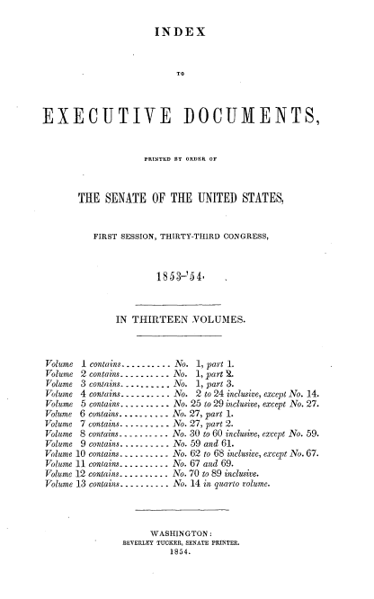 handle is hein.usccsset/usconset37475 and id is 1 raw text is: 

                      INDEX



                           TO



EXECUTIVE DOCUMENTS,


             PRINTED BY ORDER OF



THE  SENATE OF THE UNITED STATES,


   FIRST SESSION, THIRTY-THIRD CONGRESS,



               1853-54.


              IN THIRTEEN VOLUMES.



Volume 1 contains....-.... No. 1, part 1.
Volume 2 contains -. .... ..   No. 1, part S.
Volume 3 contains.......... No. 1, part 3.
Volume 4 contains-----....   No. 2 to 24 inclusive, except No. 14.
Volume 5 contains... .... .No. 25 to 29 inclusive, except No. 27.
Volume 6 contains.......... No. 27, part 1.
Volume 7 contains. . -..... No. 27, part 2.
Volume 8 contains- - . . -.. . . .-No. 30 to 60 inclusive, except No. 59.
Volume 9 contains. ......... No. 59 and 61.
Volume 10 contains..... .... No. 62 to 68 inclusive, except No. 67.
Volume 11 contains...-...... No. 67 and 69.
Volume 12 contains.......... No. 70 to 89 inclusive.
Volume 13 contains.-...... No. 14 in quarto volume.




                     WASHINGTON:
               BEVERLEY TUCKER, SENATE PRINTER.
                         1854.


