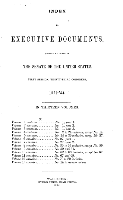 handle is hein.usccsset/usconset37476 and id is 1 raw text is: INDEX
TO
EXECUTIVE DOCUMENTS,

PRINTED BY ORDER OF
THE SENATE OF THE UNITED STATES,
FIRST SESSION, THIRTY-THIRD CONGRESS,
185V-54.

IN THIRTEEN VOLUMES.
Volume 1 contains ---------- No. 1, part 1.
Volume 2 contains......... No. 1, part 2.
Volume 3 contains....---. No. 1, part 3.
Volume 4 contains...... . . --No. 2 to 24 inclusive, except No. 14.
Volume 5 contains-.. - -  . - No. 25 to 29 inclusive, except No. 27.
Volume 6 contains... .. . . .. . No. 27, part 1.
Volume 7 contains- - - . - . - -- . No. 27, part 2.
Volume 8 contains. - - - - -.  - -No. 30 to 60 inclusive, except No. 59.
Volume 9 contains--   . ------No. 59 and 61.
Volume 10 contains-----.---. No. 62 to 68 inclusive, except No. 67.
Volume 11 contains.. . -- - ..... No. 67 and 69.
Volume 12 contains.  . -. .. ---- No. 70 to 89 inclusive.
Volume 13 contains . ... .. . .. No. 14 in quarto volume.
WASHINGTON:
BEVERLEY TUCKER, SENATE PRINTER.
1854.


