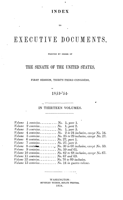 handle is hein.usccsset/usconset37477 and id is 1 raw text is: 

                        INDEX



                            TO



EXECUTIVE DOCUMENTS,


              PRINTED BY ORDER OF



THE   SENATE OF THE UNITED STATES,


   FIRST SESSION, THIRTY-THIRD -CONGRESS,



                185-'54.


IN THIRTEEN VOLUMES.


Volume  1 contains--.. ..---. No. 1, part 1.
Volume  2 contains --- -- - . .. No. 1, part 2.
Volume  3 contains-----.... . No. 1, part 3.
Volume  4 contains- . . -- . -.  . . No. 2 to 24 inclusive, except No. 14.
Volume  5 contains . .- - . . . . No. 25 to 29 inclusive, except No. 27.
Volume 6 contains-----   . No. 27, part 1.
Volume  7 contains- . .. -   ---- No. 27, part 2.
Volume 8. contai- . - .  -- - --, No. 30 to 60 inclusive, except No. 59.
Volume  9 contains- ..-..-. No. 59 and 61.
Volume 10 contains- -. ----  No. 62 to 68 inclusive, except No. 67.
Volume 11 contains-.-. . ----No. 67 and 69.
Volume 12 contains.-.... . -- No. 70 to 89 inclusive.
Volume 13 contains------   No. 14 in quarto volume.




                      WASHINGTON:
                BEVERLEY TUCKER, SENATE PRINTER.
                          1854.


