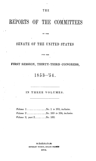 handle is hein.usccsset/usconset37479 and id is 1 raw text is: THE

REPORTS OF THE COMMITTEES
OF THE
SENATE OF THE UNITED STATES
FOR THE
FIRST SESSION, THIRTY-THIRD CONGRESS,
1853-'54.
INTHREE VOLUMES.
Volume 1 . . . ..  .  .. .  No. 1  to 181, inclusive.
Volume 2 . . .-  .  . ..----No. 183 to 194, inclusive.
Volume 2, part 2----.-. No. 182.
WASITINGToAI
BEVERLEY TUCKER, SENATE PRDEI
18'54.


