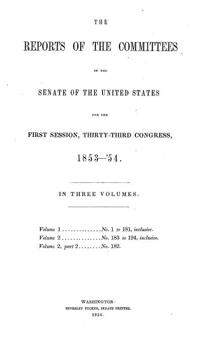 handle is hein.usccsset/usconset37480 and id is 1 raw text is: 


THE


REPORTS OF THE COMMITTEES


                   OF THE



    SENATE   OF THE  UNITED   STATES


                   FOR THE


 FIRST SESSION, THIRTY-THIRD   CONGRESS,



               1853-'54.


     IN  THREE   VOLUMES.





Volume 1 . .... .........No. 1 to 181, inclusive.
Volume 2 ..............No. 183 to 194, inclusive.
Volume 2, part 2........No. 182.








            WASHINGTON
       BEVERLEY TUCKER, SENATE PRINTER.
               1854.


