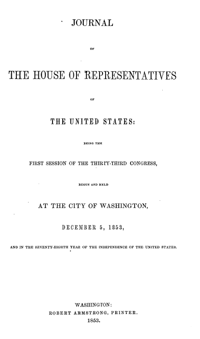 handle is hein.usccsset/usconset37481 and id is 1 raw text is: 


                 JOURNAL



                      OF




THE HOUSE OF REPRESENTATIVES



                      OF



           THE   UNITED   STATES:



                    BEING THE



      FIRST SESSION OF THE THIRTY-THIRD CONGRESS,



                   BEGUN AND HELD



        AT  THE CITY  OF WASHINGTON,



               DECEMBER  5, 1853,


AND IN THE SEVENTY-EIGHTH YEAR OF THE INDEPENDENCE OF THE UNITED STATES.










                  WASHINGTON:
           ROBERT ARMSTRONG, PRINTER.
                      1853.


