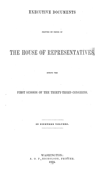 handle is hein.usccsset/usconset37482 and id is 1 raw text is: 


         EXECUTIVE   DOCUMENTS





                PRINTED BY ORDER OF






THE   HOUSE OF REPRESENTA TIVES,





                  DURING THE






    FIRST SESSION OF THE THIRTY-THIRD CONGRESS.


   IN NINETEEN VOLUIES.









      WASHINGTON:
A. 0. P., NICHOLSON, PRIi*TER,
          1854.


