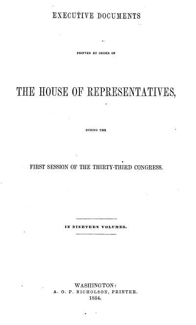 handle is hein.usccsset/usconset37483 and id is 1 raw text is: 

         EXECUTIVE   DOCUMENTS






                PRINTED BY ORDER OF







THE   HOUSE OF REPRESENTATIVES,






                  DURING THE






   FIRST SESSION OF THE THIRTY-THIRD CONGRESS.


   IN NINETEEN VOLUMES.











      WASHINGTON:
A. 0. P. NICHOLSON, PRINTER.
          1S54.


