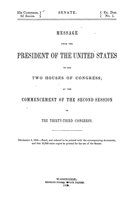 handle is hein.usccsset/usconset37485 and id is 1 raw text is: 33D CONGRESS,
2d Session.

SENATE.

MESSAGE
FROM THE
PRESIDENT OF THE UNITED STATES
. O THE
TWO HOUSES OF CONGRESS,
AT THE
COMMENCEMENT OF THE SECOND SESSION
OF
THE THIRTY-THIRD CONGRESS.
DECEMBER 4, 1854.-Read, and ordered to be printed with the accompanying documents,
and that 10,000 extra copies be printed for the use of the Senate.
WASHINGTQN
ZRYERLExyTUCKEM SNATE PRINTER.
185K.

Ex. Doc.
No. 1.


