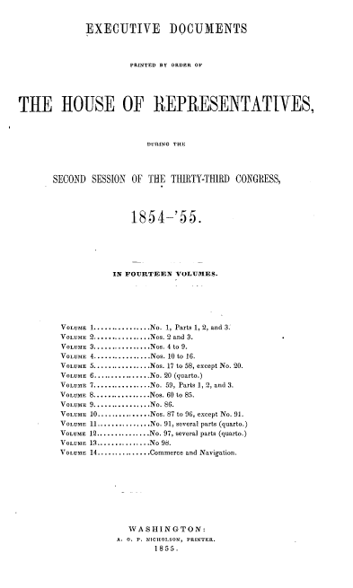handle is hein.usccsset/usconset37486 and id is 1 raw text is: EXECUTIVE DOCUMENTS
PRINTED BY ORDER OP
THE HOUSE OF REPRESENTATIVES,
DURING THE
SECOND SESSION OF THE THIRTY-THIRD CONGRESS,

1854-'55.
IN FOURTEEN VOLUMES.
1................No. 1, Parts 1, 2, and 3.
2................Nos. 2 and 3.
3................Nos. 4 to 9.
4................Nos. 10 to 16.
5..............Nos. 17 to 58, except No. 20.
6................No. 20 (quarto.)
7................No. 59, Parts 1, 2, and 3.
8................Nos. 60 to 85.
9................No. 86.
10...............Nos. 87 to 96, except No. 91.
11...............No. 91, several parts (quarto.)
12............No. 97, several parts (quarto.)
13.............No 98.
14...............Commerce and Navigation.
W A S HI N G T ON:
A. 0. P. NIcHOLSON, PRINTER.
1855.

VOLUME
VOLUME
VOLUME
VOLUME
VOLUME
VOLUME
VOLUME
VOLUME
VOLUME
VOLUME
VOLUME
VOLUME
VOLUME
V OLUME


