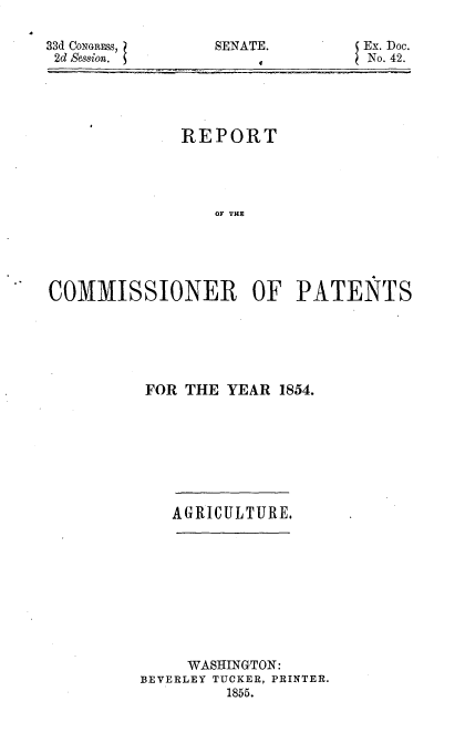 handle is hein.usccsset/usconset37489 and id is 1 raw text is: 33d CONGRESS,
2d Session. S

SENATE.

Ex. Doc.
No. 42.

REPORT
OF THE
COMMISSIONER OF PATENTS

FOR THE YEAR 1854.
AGRICUL TURE.
WASHINGTON:
BEVERLEY TUCKER, PRINTER.
1855.



