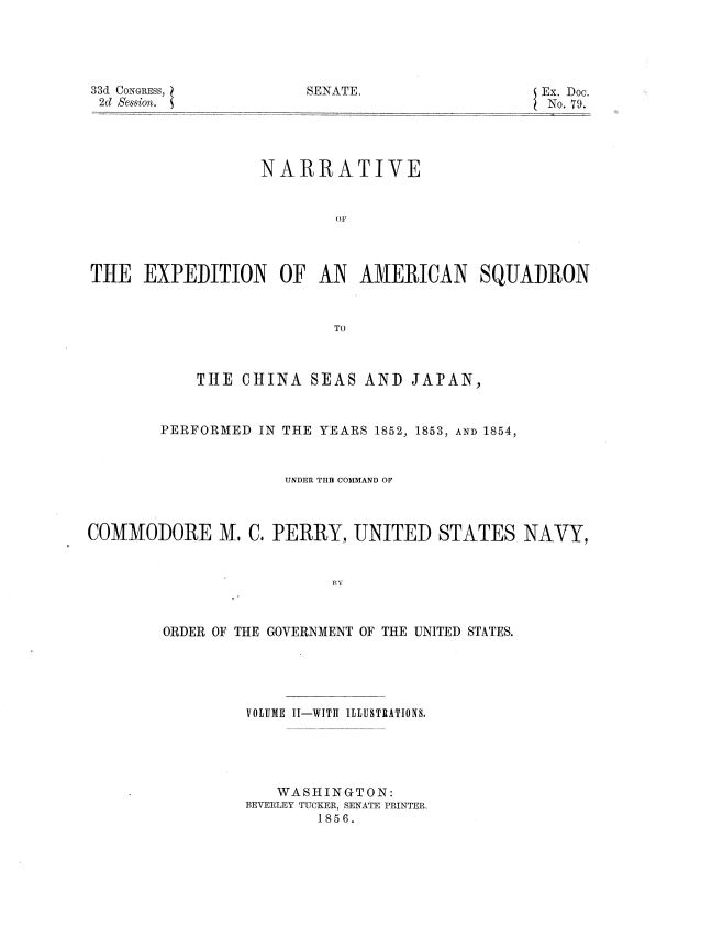 handle is hein.usccsset/usconset37493 and id is 1 raw text is: 33d CONGRESS,
2d Session.

NARRATIVE
OF
TIE EXPEDITION OF AN AMERICAN SQUADRON
TO
THE CHINA SEAS AND JAPAN,
PERFORMED IN THE YEARS 1852, 1853, AND 1854,
UNDER TFI COMMAND OF
COMMODORE M. C. PERRY, UNITED STATES NAVY,
Ef             TA
ORDER OF THE GOVERNMENT OF THE UNITED STATES.

VOLUME II-WITh ILLUSTRATIONS.
WASHINGTON:
BEVERLEY TUCKER, SENATE PRINTER.
1856.

SENATE.

Ex. Doc.
No. 79.


