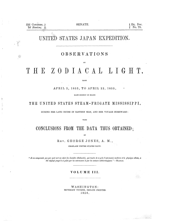 handle is hein.usccsset/usconset37494 and id is 1 raw text is: 33d CoINtiEss,          SENATE.                    Ex. Doc.
2d Session.  5                                    No. 79.
UNITED STATES JAPAN EXPEDITION,
OBSERVATIONS
ON

T1

ilE ZODIA CAL LIGHT
FROM
APRIL 2, 1853, TO APRIL 22, 1855,
MADE CHIEFLY ON BOARD
THE UNITED STATES STEAM-FRIGATE MISSISSIPPI,
DURING TER LATE CRUISE IN EASTERN SEAS, AND HER VOYAGE HOMEWARD:

WITH

CONCLUSIONS FROM THE DATA THUS OBTAINED;
BY
REY. GEORGE JONES, A. M.,
CHAPLAIN UNITED STATES NAVY.
'XJe ne comprends pas par quel sort un objet [la Lumi re Zodiacale], qui touche de si pres l'astronomie moderne et la physique eleste, a
&6 ngig jusqu' a ce point par les astronoes et par les auteurs mtiJorologiques, -MAIRAe.
VOLUME III.

WASHINGTON:
BEVERLEY TUCKER, SENATE PRINTER.
1856.

,


