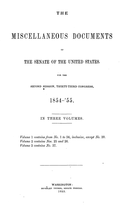 handle is hein.usccsset/usconset37496 and id is 1 raw text is: THE
MISCELLANEOUS DOCUMENTS
OF
THE SENATE OF THE UNITED STATES,
FOR THE
SECOND SESSION, THIRTY-THIRD CONGRESS,
1854-'55.
IN THREE VOLUMES.
Volume 1 contains fram No. 1 to 24, inclusive, except No. 20.
Volume 2 contains Nos. 25 and 26.
Volume 3 contains No. 27.

WASHINGTON:
BEVERLEY TUCKER, SENATE PRINTER.
1855.


