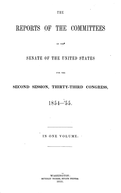 handle is hein.usccsset/usconset37497 and id is 1 raw text is: TIlE

REPORTS OF THE COMMITTEES
OF THEE
SENATE OF THE UNITED STATES
FOR THE

SECOND SESSION, THIRTY-THIRD CONGRESS,
1854-'55.

IN ONE VOLUME.
WASHINGTON:
BEVERLEY TUCKER, SENATE PRINTER
1855.


