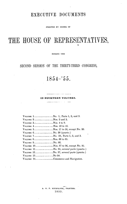 handle is hein.usccsset/usconset37498 and id is 1 raw text is: EXECUTIVE DOCUMENTS
PRINTED BY ORDER OF
THE HOUSE OF REPRESENTATIVES,
DURING THE
SECOND SESSION OF THE THIRTY-THIRD CONGRESS,

1854-'55.
IN-FOURTEEN VOLUIES.
VOLUME 1..............No. 1, Parts 1, 2, and 3.
VOLUME 2...............Nos. 2 and 3.
VOLUME  3................Nos. 4 to 9.
VOLUME 4................Nos. 10 to 16.
VOLUME 5................Nos. 17 to 58, except No. 20.
VOLUME 6................No. 20 (quarto.)
VOLUME 7................No. 59, Parts 1, 2, and 3.
VOLUME 8................Nos. 60 to 85.
VOLUME  9................No. 86.
VOLUME 10...............Nos. 87 to 96, except No. 91.
VOLUME 11...............No. 91, several parts (quarto.)
VOLUME 12............No. 97, several parts (quarto.)
VOLUME 13..,............No 98.
VOLUME 14 ............Commerce and Navigation.
A. 0. P. NICHOLSON, PRINTER.
1855.


