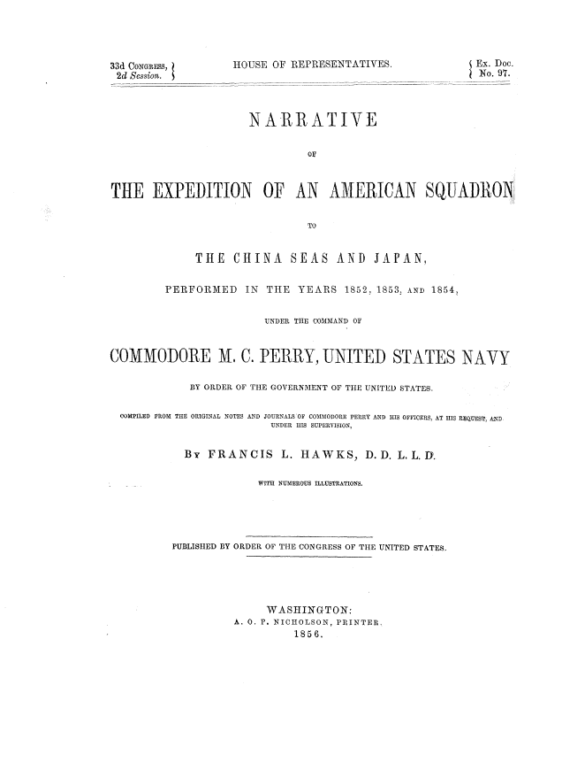 handle is hein.usccsset/usconset37502 and id is 1 raw text is: 33d CONGEiuSS,
2d Session. S

HOUSE OF REPRESENTATIVES.

NARRATIVE
THE EXPEDITION OF AN AMERICAN SQUADRON
TO
THE CHINA SEAS AND JAPAN,
PERFORMED IN THE YEARS 1852, 1853, AND 1854,
UNDER THE COMMAND OF
COMMODORE M. C. PERRY, UNITED STATES NAVY
BY ORDER OF THE GOVERNMENT OF THE UNITED STATES.
OOMPILED FROM THE ORIGINAL NOTES AND JOURNALS OF COMMODORE PERRY AND IRS OFFICERS, AT HIS REQUEST, AND,
UNDER HIS SUPERVISION,
By FRANCIS L. HAWKS, D.D. L. L.D.
WITH NUMEROUS ILLUSTRATIONS.

PUBLISHED BY ORDER OF THE CONGRESS OF THE UNITED STATES.
WASHINGTON:
A. 0. P. NICHOLSON, PRINTER.
1856.

Ex. Doc.
No. 97.


