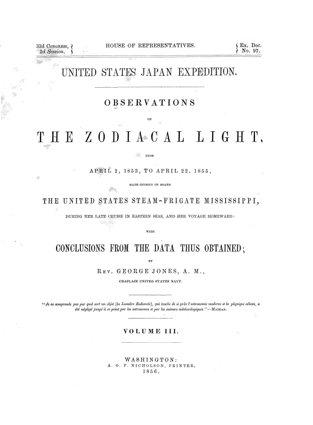 handle is hein.usccsset/usconset37504 and id is 1 raw text is: 33d CONGRESS,
2d Session.

IVES.                  Ex. Doc.
No. 97.

UNITED STATE8 JAPAN EXPEDITION.
OBSERVATIONS
ON

THE

z

ODIA CAL LIGHT,

FROM
APRIL 2, 1853, TO APRIL 22, 1855,

MADE CHIEFLY ON BOARD
THE UNITED STATES STEAM-FRIGATE MISSISSIPPI,
DURING HER LATE CRUISE IN EASTERN SEAS, AND HER VOYAGE HOMEWARD:
WITH
CONCLUSIONS FROM THE DATA THUS OBTAINED;
BY
REV. GEORGE JONES, A. M.,
CHAPLAIN UNITED STATES NAVY.
' 'Je ne omprends pas par quel sort un oljet [la Lumiere Zodiacale], qui touche de si prs l' astron omie mnoderne et la physique dleste, a
&tc niglige jusqu'a ee point par les astronomes et par les auteurs rnmteorologiques.-MAhh{AN.
VOLUME          III.
WASHINGTON:
A. O. P. NICHOLSON, PRINTER.
1856.

HOUSE OF REPRESENTAT


