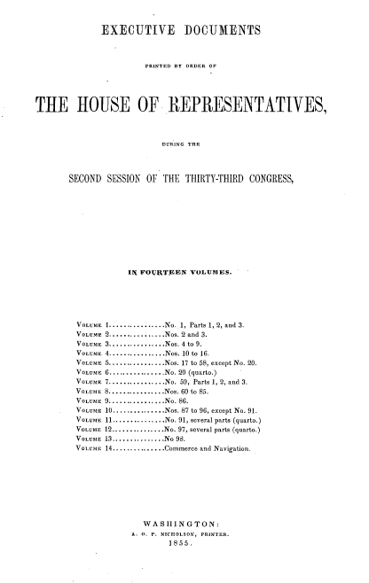 handle is hein.usccsset/usconset37505 and id is 1 raw text is: EXECUTIVE DOCUMENTS
PRINTED BT ORDER OF
THE HOUSE OF REPRESENTATIVES,
DURING THE
SECOND SESSION OF THE THIRTY-THIRD CONGRESS,

IN FOURTEEN VOLUMES.
VOLUME 1...............No. 1, Parts 1, 2, and 3.
VOLUME 2................Nos. 2 and 3.
VOLUME 3.............Nos. 4 to 9.
VOLUME 4................Nos. 10 to 16.
VOLUME 5..............Nos. 17 to 58, except No. 20.
VOLUME 6 ................No. 20 (quarto.)
VOLUME 7 ................No. 59, Parts 1, 2, and 3.
VOLUME 8................Nos. 60 to 85.
VOLUME 9................No. 86.
VOLUME 10...............Nos. 87 to 96, except No. 91.
VOLUME 11...............No. 91, several parts (quarto.)
VOLUME 12............No. 97, several parts (quarto.)
VOLUME 13...............No 98.
VOLUME 14...............Commerce and Navigation.
WASHING TON:
A. 0. P. NICHOLSON, PRINTER.
1855.


