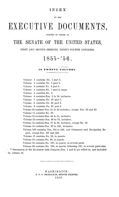 handle is hein.usccsset/usconset37506 and id is 1 raw text is: INDEX
TO THE
EXECUTIVE DOCUMENTS,
PRLNTED BY ORDER OF
THE SENATE OF THE UNITED STATES,
FIRST AND SECOND SESSIONS, THIRTY-FOURTH CONGRESS,
1855-'56.
IN TWENTY VOLUMES.
Volume 1 contains No. 1 part 1.
Volume 2 contains No. 1 part 2.
Volume 3 contains No. 1 part 3.
Volume 4 contains No. 1 part 4, maps.
Volume 5 contains No. 2.
Volume 6 contains Nos. 3 to 19, inclusive.
Volume 7 contains No. 20 part 1.
Volume 8 contains No. 20 part 2.
Volume 9 contains No. 20 part 3.
Volume 10 contains Nos. 21 to 43 inclusive, except Nos. 22 and 23.
Volume 11 contains No. 23.
Volume 12 contains Nos. 44 to 65, inclusive.
Volume 13 contains Nos. 66 to 76, inclusive.
Volume 14 contains Nos. 77 to 98, inclusive, except No. 96.
Volume 15 contains Nos. 99 to 103, inclusive.
Volume 160 contains Nos. 104 to 109, and Commerce and Navigation Re -
port, except Nos. 107 and 108.
Volume 17 contains No. 22, in quarto.
Volume 18 contains No. 96, in quarto.
Volume 19 contains No. 107, in quarto, in several parts.
Volume 20 contains No. 108, in quarto, following 107, in several parts also.
0 Documents of the 2d session 34th Congress (Nos. 1 and 2) are added to, and included
in, volume 16.
WASHINGTON:
A. O. P. NICHOLSON, SENATE PRINTER.
1856.


