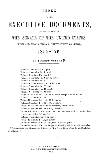 handle is hein.usccsset/usconset37508 and id is 1 raw text is: INDEX
TO THE
EXECUTIVE DOCUMENTS,
'RINTED BY ORDER OF
THE SENATE OF THE UNITED STATES,
FIRST AND SECOND SESSIONS, THIRTY-FOURTH CONGRESS',,
1855-'56.
IN TWENTY VOLUMED
Volume 1 contains No. 1 part 1.
Volume 2 contains No. 1 part 2.
Volume 3 contains No. 1 part 3.
Volume 4 contains No. 1 part 4, maps.
Volume 5 contains No. 2.
Volume 6 contains Nos. 3 to 19, inclusive.
Volume 7 contains No. 20 part 1.
Volume 8 contains No. 20 part 2.
Volume 9 contains No. 20 part 3.
Volume 10 contains Nos. 21 to 43 inclusive, except Nos. 22 and 23.
Volume 11 contains No. 23.
Volume 12 contains Nos. 44 to 65, inclusive.
Volume 13 contains Nos. 66 to 76, inclusive.
Volume 14 contains Nos. 77 to 98, inclusive, except No. 96.
Volume 15 contains Nos. 99 to 103, inclusive.
Volume 160 contains Nos. 104 to 109, and Commerce and Navigation Re-
port, except Nos. 107 and 108.
Volume 17 contains No. 22, in quarto.
Volume 18 contains No. 96, in quarto.
Volume 19 contains No. 107, in quarto, in several parts.
Volume 20 contains No. 108, in quarto, following 107, in several parts also.
0 Documents of the 2d session 34th Congress (Nos. 1 and 2) are added to, and included
in, volume 16.
WASHINGTON:
A. O. P. NICHOLSON, SENATE PRINTER.
1856.


