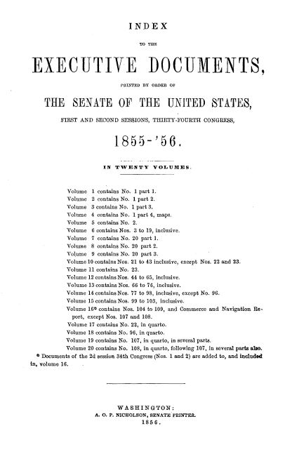 handle is hein.usccsset/usconset37509 and id is 1 raw text is: INDEX
TO THE
EXECUTIVE DOCUMENTS,
PRNTED BY ORDER OF
THE SENATE OF THE UNITED STATES,
FIRST AND SECOND SESSIONS, THIRTY-FOURTH CONGRESS,
1855-'56.
IN TWENTY VOLUMES.
Volume 1 contains No. 1 part 1.
Volume 2 contains No. 1 part 2.
Volume 3 contains No. 1 part 3.
Volume 4 contains No. 1 part 4, maps.
Volume 5 contains No. 2.
Volume 6 contains Nos. 3 to 19, inclusive.
Volume 7 contains No. 20 part 1.
Volume 8 contains No. 20 part 2.
Volume 9 contains No. 20 part 3.
Volume 10 contains Nos. 21 to 43 inclusive, except Nos. 22 and 23.
Volume 11 contains No. 23.
Volume 12 contains Nos. 44 to 65, inclusive.
Volume 13 contains Nos. 66 to 76, inclusive.
Volume 14 contains Nos. 77 to 98, inclusive, except No. 96.
Volume 15 contains Nos. 99 to 103, inclusive.
Volume 160 contains Nos. 104 to 109, and Commerce and Navigation Re-
port, except Nos. 107 and 108.
Volume 17 contains No. 22, in quarto.
Volume 18 contains No. 96, in quarto.
Volume 19 contains No. 107, in quarto, in several parts.
Volume 20 contains No. 108, in quarto, following 107, in several parts also.
0 Documents of the 2d session 34th Congress (Nos. 1 and 2) are added to, and included
in, volume 16.
WASHINGTON:
A. O. P. NICHOLSON, SENATE PRINTER.
1856.


