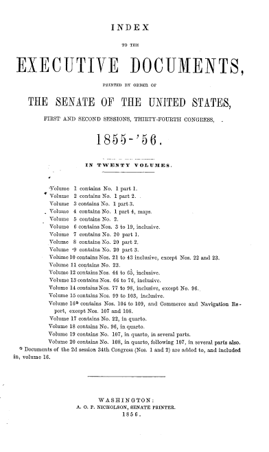 handle is hein.usccsset/usconset37510 and id is 1 raw text is: INDEX
TO THE
EXECUTIVE DOCUMENTS,
PRILNTED BY ORDER OF
THE SENATE OF THE UNITED STATES,
FIRST AND SECOND SESSIONS, THIRTY-FOURTH CONGRESS, -
1855-'S6.
-            IN TWENTY VOLUMES.
Volume 1 contains No. 1 part 1.
Volume 2 contains No. 1 part 2.
Volume 3 contains No. 1 part 3.
. Volume 4 contains No. 1 part 4, maps.
Volume 5 contains No. 2.
Volume 6 contains Nos. 3 to 19, inclusive.
Volume 7 contains No. 20 part 1.
Volume 8 contains No. 20 part 2.
Volume '9 contains No. 20 part 3.
Volume 10 contains Nos. 21 to 43 inclusive, except Nos. 22 and 23.
Volume 11 contains No. 23.
Volume 12 contains Nos. 44 to 65, inclusive.
Volume 13 contains Nos. 66 to 76, inclusive.
Volume 14 contains Nos. 77 to 98, inclusive, except No. 96.
Volume 15 contains Nos. 99 to 103, inclusive.
Volume 160 contains Nos. 104 to 109, and Commerce and Navigation Re -
port, except Nos. 107 and 108.
Volume 17 contains No. 22, in quarto.
Volume 18 contains No. 96, in quarto.
Volume 19 contains No. 107, in quarto, in several parts.
Volume 20 contains No. 108, in quarto, following 107, in several parts also.
a Documents of the 2d session 34th Congress (Nos. 1 and 2) are added to, and included
in, volume 16.
WASHINGTON:
A. O. P. NICHOLSON, SENATE PRINTER.
1856.


