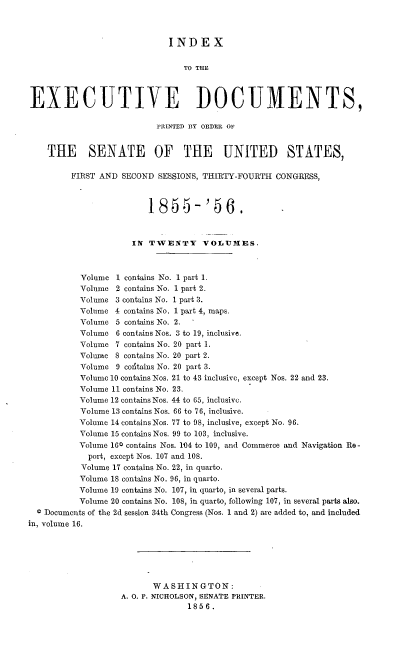 handle is hein.usccsset/usconset37511 and id is 1 raw text is: INDEX
TO THE
EXECUTIVE DOCUMENTS,
PRINTED BY ORDER OF
THE SENATE OF THE UNITED STATES,
FIRST AND SECOND SESSIONS, THIRTY-FOURTH CONGRESS,
1855-'56.
IN TWENTY VOLUMES.
Volume 1 contains No. 1 part 1.
Volume 2 contains No. 1 part 2.
Volume 3 contains No. 1 part 3.
Volume 4 contains No. 1 part 4, maps.
Volume 5 contains No. 2.   '
Volume 6 contains Nos. 3 to 19, inclusive.
Volume 7 contains No. 20 part 1.
Volume 8 contains No. 20 part 2.
Volume 9 contains No. 20 part 3.
Volume 10 contains Nos. 21 to 43 inclusive, except Nos. 22 and 23.
Volume 11 contains No. 23.
Volume 12 contains Nos. 44 to 65, inclusive.
Volume 13 contains Nos. 66 to 76, inclusive.
Volume 14 contains Nos. 77 to 98, inclusive, except No. 96.
Volume 15 contains Nos. 99 to 103, inclusive.
Volume 160 contains Nos. 104 to 109, and Commerce and Navigation Re -
port, except Nos. 107 and 108.
Volume 17 contains No. 22, in quarto.
Volume 18 contains No. 96, in quarto.
Volume 19 contains No. 107, in quarto, in several parts.
Volume 20 contains No. 108, in quarto, following 107, in several parts also.
4 Documents of the 2d session 34th Congress (Nos. 1 and 2) are added to, and included
in, volume 16.
WASHINGTON:
A. O. P. NICHOLSON, SENATE PRINTER.
1856.


