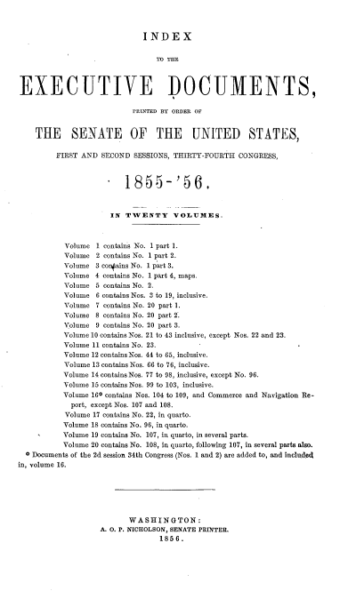 handle is hein.usccsset/usconset37512 and id is 1 raw text is: INDEX
TO THE
EXECUTIVE DOCUMENTS,
rRINTED BY ORDER OF
THE SENATE OF THE UNITED STATES,
FIRST AND SECOND SESSIONS, THIRTY-FOURTH CONGRESS,
1855-'56.
IN TWENTY VOLUMES.
Volume 1 contains No. 1 part 1.
Volume 2 contains No. 1 part 2.
Volume 3 conains No. 1 part 3.
Volume 4 contains No. 1 part 4, maps.
Volume 5 contains No. 2.
Volume 6 contains Nos. 3 to 19, inclusive.
Volume 7 contains No. 20 part 1.
Volume 8 contains No. 20 part 2.
Volume 9 contains No. 20 part 3.
Volume 10 contains Nos. 21 to 43 inclusive, except Nos. 22 and 23.
Volume 11 contains No. 23.
Volume 12 contains Nos. 44 to 65, inclusive.
Volume 13 contains Nos. 66 to 76, inclusive.
Volume 14 contains Nos. 77 to 98, inclusive, except No. 96.
Volume 15 contains Nos. 99 to 103, inclusive.
Volume 160 contains Nos. 104 to 109, and Commerce and Navigation Re-
port, except Nos. 107 and 108.
Volume 17 contains No. 22, in quarto.
Volume 18 contains No. 96, in quarto.
Volume 19 contains No. 107, in quarto, in several parts.
Volume 20 contains No. 108, in quarto, following 107, in several parts also.
c Documents of the 2d session 34th Congress (Nos. 1 and 2) are added to, and included
in, volume 16.
WASHINGTON:
A. O. P. NICHOLSON, SENATE PRINTERL
1856.


