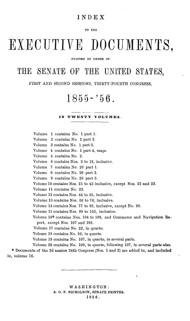 handle is hein.usccsset/usconset37513 and id is 1 raw text is: INDEX

TO THE
EXECUTIVE DOCUMENTS,
PRINTED BY ORDER OF
THE SENATE OF THE UNITED STATES,
FIRST AND SECOND SESSIONS, THIRTY-FOURTH CONGRESS,
1855-'S6.
IN TWENTY VOLUMES.
Volume 1 contains No. 1 part 1.
Volume 2 contains No. 1 part 2.
Volume 3 contains No. 1 part 3.
Volume 4 contains No. 1 part 4, maps.
Volume 5 contains No. 2.
Volume 6 contains Nos. 3 to 19, inclusive.
Volume 7 contains No. 20 part 1.
Volume 8 contains No. 20 part 2.
Volume 9 contains No. 20 part 3.
Volume 10 contains Nos. 21 to 43 inclusive, except Nos. 22 and 23.
Volume 11 contains No. 23.
Volume 12 contains Nos. 44 to 65, inclusive.
Volume 13 contains Nos. 66 to 76, inclusive.
Volume 14 contains Nos. 77 to 98, inclusive, except No. 96.
Volume 15 contains Nos. 99 to 103, inclusive.
Volume 160 contains Nos. 104 to 109, and Commerce and Navigation Re-
port, except Nos. 107 and 108.
Volume 17 contains No. 22, in quarto.
Volume 18 contains No. 96, in quarto.
Volume 19 contains No. 107, in quarto, in several parts.
Volume 20 contains No. 108, in quarto, following 107, in several parts also.
0 Documents of the 2d session 34th Congress (Nos. 1 and 2) are added to, and included
in, volume 16.
WASHINGTON:
A. 0. P. NICHOLSON, SENATE PRINTER.
1856.


