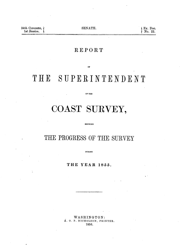 handle is hein.usccsset/usconset37515 and id is 1 raw text is: 34th CONGRESS,
1st Session.

REPORT
OF

THE

SUPERINTENDENT
OF TiE
COAST SURVEY,
SHOWING

THE PROGRESS OF THE SURVEY
DURING

THE YEAR

1855.

WASHINGTON:
S. o. P. NICHOLSON, PRINTER.
1856.

SENATE.

Ex. Doc.
No. 22.


